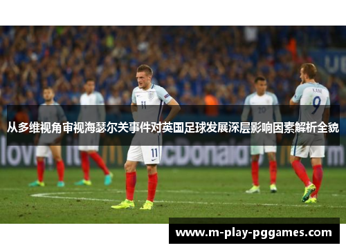 从多维视角审视海瑟尔关事件对英国足球发展深层影响因素解析全貌 从多维视角审视海瑟尔关事件对英国足球发展深层影响因素解析全貌