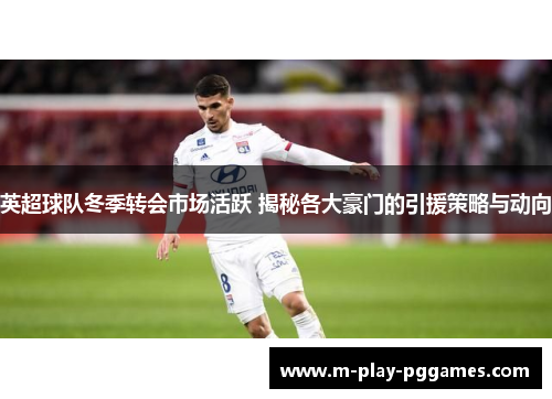 英超球队冬季转会市场活跃 揭秘各大豪门的引援策略与动向