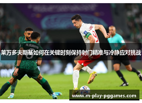莱万多夫斯基如何在关键时刻保持射门精准与冷静应对挑战