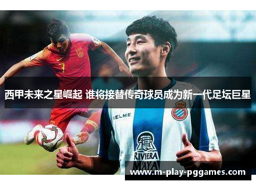 西甲未来之星崛起 谁将接替传奇球员成为新一代足坛巨星 西甲未来之星崛起 谁将接替传奇球员成为新一代足坛巨星
