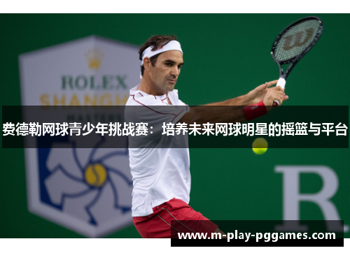 费德勒网球青少年挑战赛:培养未来网球明星的摇篮与平台 费德勒网球青少年挑战赛:培养未来网球明星的摇篮与平台