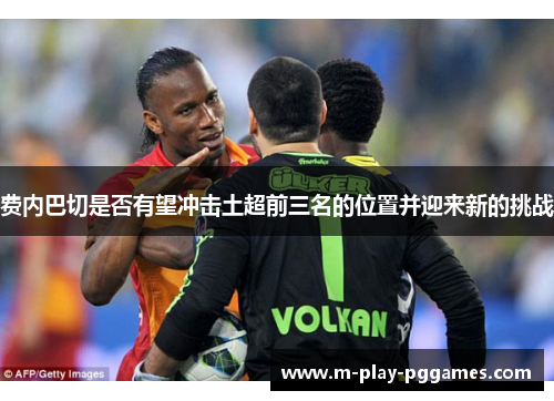 费内巴切是否有望冲击土超前三名的位置并迎来新的挑战