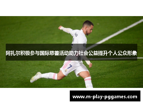 阿扎尔积极参与国际慈善活动助力社会公益提升个人公众形象