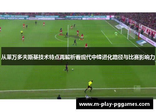 从莱万多夫斯基技术特点再解析看现代中锋进化路径与比赛影响力 从莱万多夫斯基技术特点再解析看现代中锋进化路径与比赛影响力