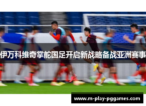 伊万科维奇掌舵国足开启新战略备战亚洲赛事