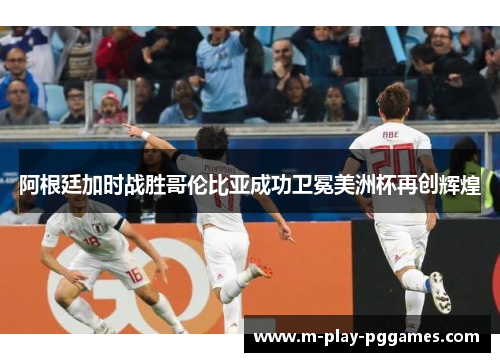 阿根廷加时战胜哥伦比亚成功卫冕美洲杯再创辉煌
