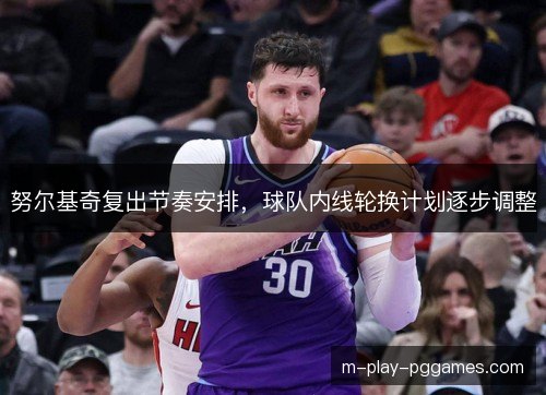 努尔基奇复出节奏安排，球队内线轮换计划逐步调整