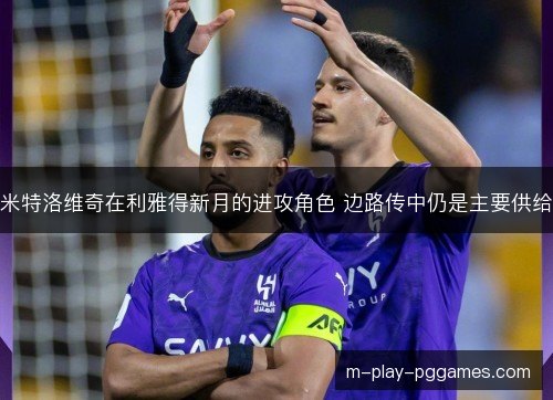米特洛维奇在利雅得新月的进攻角色 边路传中仍是主要供给